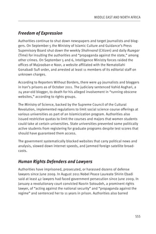 MIDDLE EAST AND NORTH AFRICA



Freedom of Expression
Authorities continue to shut down newspapers and target journalists and blog-
gers. On September 5 the Ministry of Islamic Culture and Guidance’s Press
Supervisory Board shut down the weekly Shahrvand (Citizen) and daily Ruzegar
(Time) for insulting the authorities and “propaganda against the state,” among
other crimes. On September 5 and 6, Intelligence Ministry forces raided the
offices of Majzooban-e Noor, a website affiliated with the Nematollahi
Gonabadi Sufi order, and arrested at least 11 members of its editorial staff on
unknown charges.

According to Reporters Without Borders, there were 49 journalists and bloggers
in Iran’s prisons as of October 2011. The judiciary sentenced Vahid Asghari, a
24 year-old blogger, to death for his alleged involvement in “running obscene
websites,” according to rights groups.

The Ministry of Science, backed by the Supreme Council of the Cultural
Revolution, implemented regulations to limit social science course offerings at
various universities as part of an Islamicization program. Authorities also
issued restrictive quotas to limit the courses and majors that women students
could take at certain universities. State universities prevented some politically
active students from registering for graduate programs despite test scores that
should have guaranteed them access.

The government systematically blocked websites that carry political news and
analysis, slowed down internet speeds, and jammed foreign satellite broad-
casts.


Human Rights Defenders and Lawyers
Authorities have imprisoned, prosecuted, or harassed dozens of defense
lawyers since June 2009. In August 2011 Nobel Peace Laureate Shirin Ebadi
said at least 42 lawyers had faced government persecution since June 2009. In
January a revolutionary court convicted Nasrin Sotoudeh, a prominent rights
lawyer, of “acting against the national security” and “propaganda against the
regime” and sentenced her to 11 years in prison. Authorities also barred




                                                                              555
 