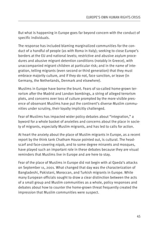 EUROPE’S OWN HUMAN RIGHTS CRISIS



But what is happening in Europe goes far beyond concern with the conduct of
specific individuals.

The response has included blaming marginalized communities for the con-
duct of a handful of people (as with Roma in Italy); seeking to close Europe’s
borders at the EU and national levels; restrictive and abusive asylum proce-
dures and abusive migrant detention conditions (notably in Greece), with
unaccompanied migrant children at particular risk; and in the name of inte-
gration, telling migrants (even second or third generation) that they must
embrace majority culture, and if they do not, face sanction, or leave (in
Germany, the Netherlands, Denmark and elsewhere).

Muslims in Europe have borne the brunt. Fears of so-called home-grown ter-
rorism after the Madrid and London bombings, a string of alleged terrorism
plots, and concerns over loss of culture prompted by the more visible pres-
ence of observant Muslims have put the continent’s diverse Muslim commu-
nities under scrutiny, their loyalty implicitly challenged.

Fear of Muslims has impacted wider policy debates about “integration,” a
byword for a whole basket of anxieties and concerns about the place in socie-
ty of migrants, especially Muslim migrants, and has led to calls for action.

At heart the anxiety about the place of Muslim migrants in Europe, as a recent
report by the think tank Chatham House pointed out, is cultural. The head-
scarf and face-covering niqab, and to some degree minarets and mosques,
have played such an important role in these debates because they are visual
reminders that Muslims live in Europe and are here to stay.

Fear of the place of Muslims in Europe did not begin with al Qaeda’s attacks
on September 11, 2001. What changed that day was the characterization of
Bangladeshi, Pakistani, Moroccan, and Turkish migrants in Europe. While
many European officials sought to draw a clear distinction between the acts
of a small group and Muslim communities as a whole, policy responses and
debates about how to counter the home-grown threat frequently created the
impression that Muslim communities were suspect.




                                                                            45
 