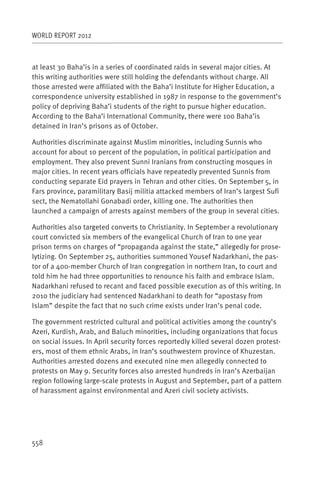 WORLD REPORT 2012



at least 30 Baha’is in a series of coordinated raids in several major cities. At
this writing authorities were still holding the defendants without charge. All
those arrested were affiliated with the Baha’i Institute for Higher Education, a
correspondence university established in 1987 in response to the government’s
policy of depriving Baha’i students of the right to pursue higher education.
According to the Baha’i International Community, there were 100 Baha’is
detained in Iran’s prisons as of October.

Authorities discriminate against Muslim minorities, including Sunnis who
account for about 10 percent of the population, in political participation and
employment. They also prevent Sunni Iranians from constructing mosques in
major cities. In recent years officials have repeatedly prevented Sunnis from
conducting separate Eid prayers in Tehran and other cities. On September 5, in
Fars province, paramilitary Basij militia attacked members of Iran’s largest Sufi
sect, the Nematollahi Gonabadi order, killing one. The authorities then
launched a campaign of arrests against members of the group in several cities.

Authorities also targeted converts to Christianity. In September a revolutionary
court convicted six members of the evangelical Church of Iran to one year
prison terms on charges of “propaganda against the state,” allegedly for prose-
lytizing. On September 25, authorities summoned Yousef Nadarkhani, the pas-
tor of a 400-member Church of Iran congregation in northern Iran, to court and
told him he had three opportunities to renounce his faith and embrace Islam.
Nadarkhani refused to recant and faced possible execution as of this writing. In
2010 the judiciary had sentenced Nadarkhani to death for “apostasy from
Islam” despite the fact that no such crime exists under Iran’s penal code.

The government restricted cultural and political activities among the country’s
Azeri, Kurdish, Arab, and Baluch minorities, including organizations that focus
on social issues. In April security forces reportedly killed several dozen protest-
ers, most of them ethnic Arabs, in Iran’s southwestern province of Khuzestan.
Authorities arrested dozens and executed nine men allegedly connected to
protests on May 9. Security forces also arrested hundreds in Iran’s Azerbaijan
region following large-scale protests in August and September, part of a pattern
of harassment against environmental and Azeri civil society activists.




558
 