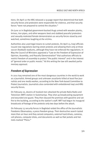 MIDDLE EAST AND NORTH AFRICA



tions. On April 27 the KRG released a 19-page report that determined that both
security forces and protesters were responsible for violence, and that security
forces “were not prepared to control the situation.”

On June 10 in Baghdad government-backed thugs armed with wooden planks,
knives, iron pipes, and other weapons beat and stabbed peaceful protesters
and sexually molested female demonstrators as security forces stood by and
watched, sometimes laughing at the victims.

Authorities also used legal means to curtail protests. On April 13, Iraqi officials
issued new regulations barring street protests and allowing them only at three
soccer (football) stadiums, although they have not enforced the regulations. In
May the Council of Ministers approved a “Law on the Freedom of Expression of
Opinion, Assembly, and Peaceful Demonstration” that authorizes officials to
restrict freedom of assembly to protect “the public interest” and in the interest
of “general order or public morals.” At this writing the law still awaited parlia-
mentary approval.


Freedom of Expression
In 2011 Iraq remained one of the most dangerous countries in the world to work
as a journalist. Armed groups and unknown assailants killed at least five jour-
nalists and one media worker, according to the New York-based Committee to
Protect Journalists. Journalists also contended with emboldened Iraqi and KRG
security forces.

On February 20, dozens of masked men attacked the private Nalia Radio and
Television (NRT) station in Sulaimaniya. They shot up broadcasting equipment
and wounded one guard. They then doused the premises with gasoline and set
fire to the building, according to the station’s staff. NRT had begun its inaugural
broadcasts of footage of the protests only two days before the attack.

On February 23 security forces in Baghdad raided the office of the Journalistic
Freedoms Observatory, a press freedom group. Their destructive search lasted
more than an hour and they seized computers, external hard drives, cameras,
cell phones, computer disks, and documents as well as flak jackets and hel-
mets marked “Press.”




                                                                                561
 