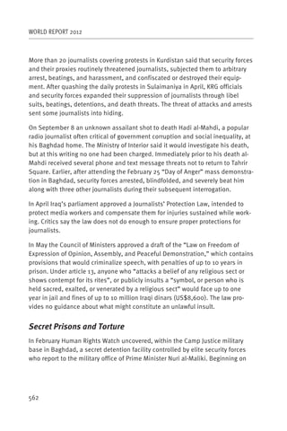 WORLD REPORT 2012



More than 20 journalists covering protests in Kurdistan said that security forces
and their proxies routinely threatened journalists, subjected them to arbitrary
arrest, beatings, and harassment, and confiscated or destroyed their equip-
ment. After quashing the daily protests in Sulaimaniya in April, KRG officials
and security forces expanded their suppression of journalists through libel
suits, beatings, detentions, and death threats. The threat of attacks and arrests
sent some journalists into hiding.

On September 8 an unknown assailant shot to death Hadi al-Mahdi, a popular
radio journalist often critical of government corruption and social inequality, at
his Baghdad home. The Ministry of Interior said it would investigate his death,
but at this writing no one had been charged. Immediately prior to his death al-
Mahdi received several phone and text message threats not to return to Tahrir
Square. Earlier, after attending the February 25 “Day of Anger” mass demonstra-
tion in Baghdad, security forces arrested, blindfolded, and severely beat him
along with three other journalists during their subsequent interrogation.

In April Iraq’s parliament approved a Journalists’ Protection Law, intended to
protect media workers and compensate them for injuries sustained while work-
ing. Critics say the law does not do enough to ensure proper protections for
journalists.

In May the Council of Ministers approved a draft of the “Law on Freedom of
Expression of Opinion, Assembly, and Peaceful Demonstration,” which contains
provisions that would criminalize speech, with penalties of up to 10 years in
prison. Under article 13, anyone who “attacks a belief of any religious sect or
shows contempt for its rites”, or publicly insults a “symbol, or person who is
held sacred, exalted, or venerated by a religious sect” would face up to one
year in jail and fines of up to 10 million Iraqi dinars (US$8,600). The law pro-
vides no guidance about what might constitute an unlawful insult.


Secret Prisons and Torture
In February Human Rights Watch uncovered, within the Camp Justice military
base in Baghdad, a secret detention facility controlled by elite security forces
who report to the military office of Prime Minister Nuri al-Maliki. Beginning on




562
 