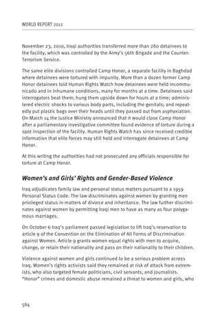 WORLD REPORT 2012



November 23, 2010, Iraqi authorities transferred more than 280 detainees to
the facility, which was controlled by the Army’s 56th Brigade and the Counter-
Terrorism Service.

The same elite divisions controlled Camp Honor, a separate facility in Baghdad
where detainees were tortured with impunity. More than a dozen former Camp
Honor detainees told Human Rights Watch how detainees were held incommu-
nicado and in inhumane conditions, many for months at a time. Detainees said
interrogators beat them; hung them upside down for hours at a time; adminis-
tered electric shocks to various body parts, including the genitals; and repeat-
edly put plastic bags over their heads until they passed out from asphyxiation.
On March 14 the Justice Ministry announced that it would close Camp Honor
after a parliamentary investigative committee found evidence of torture during a
spot inspection of the facility. Human Rights Watch has since received credible
information that elite forces may still hold and interrogate detainees at Camp
Honor.

At this writing the authorities had not prosecuted any officials responsible for
torture at Camp Honor.


Women’s and Girls’ Rights and Gender-Based Violence
Iraq adjudicates family law and personal status matters pursuant to a 1959
Personal Status Code. The law discriminates against women by granting men
privileged status in matters of divorce and inheritance. The law further discrimi-
nates against women by permitting Iraqi men to have as many as four polyga-
mous marriages.

On October 6 Iraq’s parliament passed legislation to lift Iraq’s reservation to
article 9 of the Convention on the Elimination of All Forms of Discrimination
against Women. Article 9 grants women equal rights with men to acquire,
change, or retain their nationality and pass on their nationality to their children.

Violence against women and girls continued to be a serious problem across
Iraq. Women’s rights activists said they remained at risk of attack from extrem-
ists, who also targeted female politicians, civil servants, and journalists.
“Honor” crimes and domestic abuse remained a threat to women and girls, who




564
 