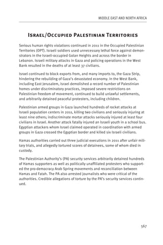 MIDDLE EAST AND NORTH AFRICA



     I           /O                 P                     T
Serious human rights violations continued in 2011 in the Occupied Palestinian
Territories (OPT). Israeli soldiers used unnecessary lethal force against demon-
strators in the Israeli-occupied Golan Heights and across the border in
Lebanon. Israeli military attacks in Gaza and policing operations in the West
Bank resulted in the deaths of at least 37 civilians.

Israel continued to block exports from, and many imports to, the Gaza Strip,
hindering the rebuilding of Gaza’s devastated economy. In the West Bank,
including East Jerusalem, Israel demolished a record number of Palestinian
homes under discriminatory practices, imposed severe restrictions on
Palestinian freedom of movement, continued to build unlawful settlements,
and arbitrarily detained peaceful protesters, including children.

Palestinian armed groups in Gaza launched hundreds of rocket attacks at
Israeli population centers in 2011, killing two civilians and seriously injuring at
least nine others; indiscriminate mortar attacks seriously injured at least four
civilians in Israel. Another attack fatally injured an Israeli youth in a school bus.
Egyptian attackers whom Israel claimed operated in coordination with armed
groups in Gaza crossed the Egyptian border and killed six Israeli civilians.

Hamas authorities carried out three judicial executions in 2011 after unfair mili-
tary trials, and allegedly tortured scores of detainees, some of whom died in
custody.

The Palestinian Authority’s (PA) security services arbitrarily detained hundreds
of Hamas supporters as well as politically unaffiliated protesters who support-
ed the pro-democracy Arab Spring movements and reconciliation between
Hamas and Fatah. The PA also arrested journalists who were critical of the
authorities. Credible allegations of torture by the PA’s security services contin-
ued.




                                                                                 567
 