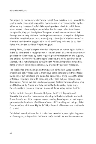 WORLD REPORT 2012



The impact on human rights in Europe is real. On a practical level, forced inte-
gration and a concept of integration that requires no accommodation by the
wider society is doomed to fail. When policymakers play into public fears
about loss of culture and pursue policies that increase rather than lessen
xenophobia, they put the rights of European minority communities at risk.
Perhaps worse, they reinforce the dangerous zero-sum conception of rights—
minorities must be forced to accept majority culture (or “Christian values” as
the German chancellor suggested in 2010) and if they refuse to do so their
rights must be set aside for the greater good.

Among Roma, Europe’s largest minority, the picture on human rights is bleak.
At the EU level there is recognition that the persistent discrimination and mar-
ginalization experienced by Roma requires positive intervention and support,
and officials have devised a strategy to that end. But Roma continue to be
stigmatized at national levels across the EU. And like migrant communities,
Roma are likely to be disproportionately affected by austerity measures.

The experience of Roma migrants from Eastern to Western Europe and the
problematic policy responses to them have some parallels with those faced
by Muslims, but with fears of a purported epidemic of crime taking the place
of fears of terrorism, and with economic rather than cultural concerns pre-
dominating. Forced evictions and expulsions of Eastern European Roma, who
are EU citizens, by France and Italy exemplify the impact of these fears.
Forced evictions remain a common feature of Roma policy across the EU.

Further east, in Hungary, Romania, Bulgaria, the Czech Republic, and
Slovakia, the situation is even more alarming, with violent attacks and anti-
Roma rhetoric and little progress towards ending housing and school segre-
gation despite hundreds of millions of euros of EU funding and rulings of the
European Court of Human Rights (ECtHR, a Council of Europe court that binds
EU states).

This is bad news for Roma. But it is also bad news for human rights in gener-
al. Once again, policymakers in Europe prefer to yield to, and in some cases




46
 
