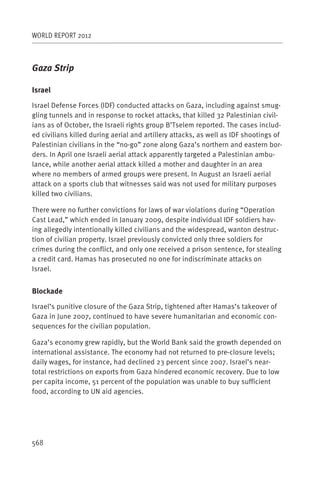 WORLD REPORT 2012



Gaza Strip

Israel

Israel Defense Forces (IDF) conducted attacks on Gaza, including against smug-
gling tunnels and in response to rocket attacks, that killed 32 Palestinian civil-
ians as of October, the Israeli rights group B’Tselem reported. The cases includ-
ed civilians killed during aerial and artillery attacks, as well as IDF shootings of
Palestinian civilians in the “no-go” zone along Gaza’s northern and eastern bor-
ders. In April one Israeli aerial attack apparently targeted a Palestinian ambu-
lance, while another aerial attack killed a mother and daughter in an area
where no members of armed groups were present. In August an Israeli aerial
attack on a sports club that witnesses said was not used for military purposes
killed two civilians.

There were no further convictions for laws of war violations during “Operation
Cast Lead,” which ended in January 2009, despite individual IDF soldiers hav-
ing allegedly intentionally killed civilians and the widespread, wanton destruc-
tion of civilian property. Israel previously convicted only three soldiers for
crimes during the conflict, and only one received a prison sentence, for stealing
a credit card. Hamas has prosecuted no one for indiscriminate attacks on
Israel.


Blockade

Israel’s punitive closure of the Gaza Strip, tightened after Hamas’s takeover of
Gaza in June 2007, continued to have severe humanitarian and economic con-
sequences for the civilian population.

Gaza’s economy grew rapidly, but the World Bank said the growth depended on
international assistance. The economy had not returned to pre-closure levels;
daily wages, for instance, had declined 23 percent since 2007. Israel’s near-
total restrictions on exports from Gaza hindered economic recovery. Due to low
per capita income, 51 percent of the population was unable to buy sufficient
food, according to UN aid agencies.




568
 