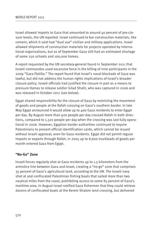WORLD REPORT 2012



Israel allowed imports to Gaza that amounted to around 40 percent of pre-clo-
sure levels, the UN reported. Israel continued to bar construction materials, like
cement, which it said had “dual use” civilian and military applications. Israel
allowed shipments of construction materials for projects operated by interna-
tional organizations, but as of September Gaza still had an estimated shortage
of some 250 schools and 100,000 homes.

A report requested by the UN secretary-general found in September 2011 that
Israeli commandos used excessive force in the killing of nine participants in the
2009 “Gaza Flotilla.” The report found that Israel’s naval blockade of Gaza was
lawful, but did not address the human rights implications of Israel’s broader
closure policy. Israeli officials had justified the closure in part as a means to
pressure Hamas to release soldier Gilad Shalit, who was captured in 2006 and
was released in October 2011 (see below).

Egypt shared responsibility for the closure of Gaza by restricting the movement
of goods and people at the Rafah crossing on Gaza’s southern border. In late
May Egypt announced it would allow up to 400 Gaza residents to enter Egypt
per day. By August more than 920 people per day crossed Rafah in both direc-
tions, compared to 1,320 people per day when the crossing was last fully opera-
tional in 2006. However, Egyptian border authorities continued to require
Palestinians to present official identification cards, which cannot be issued
without Israeli approval, even for Gaza residents. Egypt did not permit regular
imports or exports through Rafah; in 2005 up to 8,600 truckloads of goods per
month entered Gaza from Egypt.


“No-Go” Zone

Israeli forces regularly shot at Gaza residents up to 1.5 kilometers from the
armistice line between Gaza and Israel, creating a “no-go” zone that comprises
35 percent of Gaza’s agricultural land, according to the UN. The Israeli navy
shot at and confiscated Palestinian fishing boats that sailed more than two
nautical miles from the coast, prohibiting access to some 85 percent of Gaza’s
maritime area. In August Israel notified Gaza fishermen that they could retrieve
dozens of confiscated boats at the Kerem Shalom land crossing, but delivered




570
 