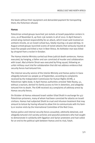 MIDDLE EAST AND NORTH AFRICA



the boats without their equipment and demanded payment for transporting
them; the fishermen refused.


Hamas

Palestinian armed groups launched 316 rockets at Israeli population centers in
2011, as of November 8, up from 236 rockets in all of 2010. In April Hamas’s
armed wing claimed responsibility for an attack, which Israel said involved an
antitank missile, on an Israeli school bus, fatally injuring a 16-year-old boy. In
August armed groups launched scores of rocket attacks that seriously injured at
least five people and killed a man in Beer Sheva. An Ashkelon man was killed
by shrapnel from a rocket in October.

The Hamas Interior Ministry carried out three judicial death sentences. Hamas
executed, by hanging, a father and son convicted of murder and collaboration
with Israel. Abd al-Karim Shrair was executed by firing squad, following an
unfair military court trial for collaboration that did not address evidence that
security forces had tortured him.

The internal security service of the Interior Ministry and Hamas police in Gaza
allegedly tortured 102 people as of September, according to complaints
received by the Independent Commission for Human Rights (ICHR), a
Palestinian rights body. In April Hamas authorities arrested ‘Adel Razeq, 52,
without a warrant, denied his family access to him in detention, and allegedly
tortured him to death. The ICHR received 163 complaints of arbitrary arrest by
Hamas security forces.

On October 18 Hamas released Israeli soldier Gilad Shalit in exchange for 477
Palestinian prisoners, many of whom had been convicted for attacks on Israeli
civilians. Hamas had subjected Shalit to cruel and inhuman treatment that may
amount to torture by having refused to allow him to communicate with his fami-
ly or receive visits by the International Committee of the Red Cross.

Hamas police and internal security forces assaulted, arbitrarily detained, and
allegedly tortured civil society activists and peaceful protesters who had sought
to demonstrate in solidarity with Egyptian and Syrian protesters and had called
for an end to the political split between Hamas and its rival, Fatah.




                                                                              571
 