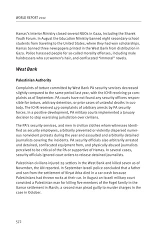WORLD REPORT 2012



Hamas’s Interior Ministry closed several NGOs in Gaza, including the Sharek
Youth Forum. In August the Education Ministry banned eight secondary-school
students from traveling to the United States, where they had won scholarships.
Hamas banned three newspapers printed in the West Bank from distribution in
Gaza. Police harassed people for so-called morality offenses, including male
hairdressers who cut women’s hair, and confiscated “immoral” novels.


West Bank

Palestinian Authority

Complaints of torture committed by West Bank PA security services decreased
slightly compared to the same period last year, with the ICHR receiving 91 com-
plaints as of September. PA courts have not found any security officers respon-
sible for torture, arbitrary detention, or prior cases of unlawful deaths in cus-
tody. The ICHR received 479 complaints of arbitrary arrests by PA security
forces. In a positive development, PA military courts implemented a January
decision to stop exercising jurisdiction over civilians.

The PA’s security services, and men in civilian clothes whom witnesses identi-
fied as security employees, arbitrarily prevented or violently dispersed numer-
ous nonviolent protests during the year and assaulted and arbitrarily detained
journalists covering the incidents. PA security officials also arbitrarily arrested
and detained, confiscated equipment from, and physically abused journalists
perceived to be critical of the PA or supportive of Hamas. In several cases,
security officials ignored court orders to release detained journalists.

Palestinian civilians injured 29 settlers in the West Bank and killed seven as of
November, the UN reported. In September Israeli police concluded that a father
and son from the settlement of Kiryat Arba died in a car crash because
Palestinians had thrown rocks at their car. In August an Israeli military court
convicted a Palestinian man for killing five members of the Fogel family in the
Itamar settlement in March; a second man plead guilty to murder charges in the
case in October.




572
 