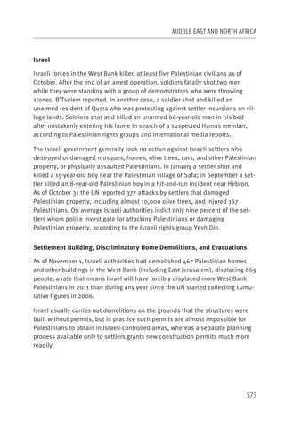 MIDDLE EAST AND NORTH AFRICA



Israel

Israeli forces in the West Bank killed at least five Palestinian civilians as of
October. After the end of an arrest operation, soldiers fatally shot two men
while they were standing with a group of demonstrators who were throwing
stones, B’Tselem reported. In another case, a soldier shot and killed an
unarmed resident of Qusra who was protesting against settler incursions on vil-
lage lands. Soldiers shot and killed an unarmed 66-year-old man in his bed
after mistakenly entering his home in search of a suspected Hamas member,
according to Palestinian rights groups and international media reports.

The Israeli government generally took no action against Israeli settlers who
destroyed or damaged mosques, homes, olive trees, cars, and other Palestinian
property, or physically assaulted Palestinians. In January a settler shot and
killed a 15-year-old boy near the Palestinian village of Safa; in September a set-
tler killed an 8-year-old Palestinian boy in a hit-and-run incident near Hebron.
As of October 31 the UN reported 377 attacks by settlers that damaged
Palestinian property, including almost 10,000 olive trees, and injured 167
Palestinians. On average Israeli authorities indict only nine percent of the set-
tlers whom police investigate for attacking Palestinians or damaging
Palestinian property, according to the Israeli rights group Yesh Din.


Settlement Building, Discriminatory Home Demolitions, and Evacuations

As of November 1, Israeli authorities had demolished 467 Palestinian homes
and other buildings in the West Bank (including East Jerusalem), displacing 869
people, a rate that means Israel will have forcibly displaced more West Bank
Palestinians in 2011 than during any year since the UN started collecting cumu-
lative figures in 2006.

Israel usually carries out demolitions on the grounds that the structures were
built without permits, but in practice such permits are almost impossible for
Palestinians to obtain in Israeli-controlled areas, whereas a separate planning
process available only to settlers grants new construction permits much more
readily.




                                                                              573
 