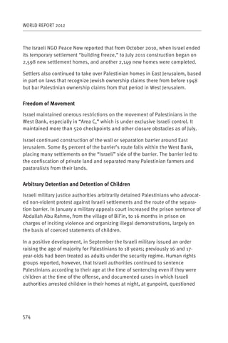 WORLD REPORT 2012



The Israeli NGO Peace Now reported that from October 2010, when Israel ended
its temporary settlement “building freeze,” to July 2011 construction began on
2,598 new settlement homes, and another 2,149 new homes were completed.

Settlers also continued to take over Palestinian homes in East Jerusalem, based
in part on laws that recognize Jewish ownership claims there from before 1948
but bar Palestinian ownership claims from that period in West Jerusalem.


Freedom of Movement

Israel maintained onerous restrictions on the movement of Palestinians in the
West Bank, especially in “Area C,” which is under exclusive Israeli control. It
maintained more than 520 checkpoints and other closure obstacles as of July.

Israel continued construction of the wall or separation barrier around East
Jerusalem. Some 85 percent of the barrier’s route falls within the West Bank,
placing many settlements on the “Israeli” side of the barrier. The barrier led to
the confiscation of private land and separated many Palestinian farmers and
pastoralists from their lands.


Arbitrary Detention and Detention of Children

Israeli military justice authorities arbitrarily detained Palestinians who advocat-
ed non-violent protest against Israeli settlements and the route of the separa-
tion barrier. In January a military appeals court increased the prison sentence of
Abdallah Abu Rahme, from the village of Bil’in, to 16 months in prison on
charges of inciting violence and organizing illegal demonstrations, largely on
the basis of coerced statements of children.

In a positive development, in September the Israeli military issued an order
raising the age of majority for Palestinians to 18 years; previously 16 and 17-
year-olds had been treated as adults under the security regime. Human rights
groups reported, however, that Israeli authorities continued to sentence
Palestinians according to their age at the time of sentencing even if they were
children at the time of the offense, and documented cases in which Israeli
authorities arrested children in their homes at night, at gunpoint, questioned




574
 
