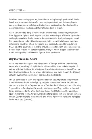 WORLD REPORT 2012



indebted to recruiting agencies, beholden to a single employer for their liveli-
hood, and are unable to transfer their employment without their employer’s
consent. Government policies restrict migrant workers from forming families,
deporting migrant workers and their children born in Israel.

Israel continued to deny asylum seekers who entered the country irregularly
from Egypt the right to a fair asylum process. According to affidavits by soldiers
and asylum seekers filed to Israel’s Supreme Court in April and August, Israeli
forces continued to forcibly return people to Egypt, which is known to return
refugees to countries where they could face persecution and torture. Israeli
NGOs said the government failed to ensure access to health screening in deten-
tion or upon release for border-crossers, many of whom alleged they were tor-
tured and raped by traffickers in Egypt’s Sinai peninsula.


Key International Actors
Israel has been the largest overall recipient of foreign aid from the US since
World War II, receiving US$3 billion in military aid in 2011. In February the US
vetoed a United Nations Security Council resolution that sought to reaffirm that
Israeli settlements are illegal under international law, even though the US and
virtually every other government has found such illegality.

The US continued to train and equip Palestinian security forces and provided
$200 million to the PA in budgetary support. In response to the PA’s bid for
statehood at the UN in September, as of October the US Congress was blocking
$150 million in funding for PA security assistance and $192 million in humani-
tarian assistance to the West Bank and Gaza. The EU allocated €295 million
($405 million) to the PA for 2011, including for projects in Gaza, as well as €125
million ($172million) to the UN Relief and Works Agency for Palestine Refugees
in the Near East (UNRWA).




576
 