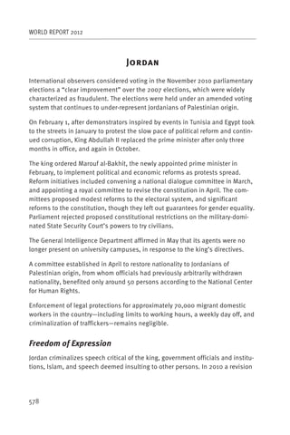 WORLD REPORT 2012



                                   J
International observers considered voting in the November 2010 parliamentary
elections a “clear improvement” over the 2007 elections, which were widely
characterized as fraudulent. The elections were held under an amended voting
system that continues to under-represent Jordanians of Palestinian origin.

On February 1, after demonstrators inspired by events in Tunisia and Egypt took
to the streets in January to protest the slow pace of political reform and contin-
ued corruption, King Abdullah II replaced the prime minister after only three
months in office, and again in October.

The king ordered Marouf al-Bakhit, the newly appointed prime minister in
February, to implement political and economic reforms as protests spread.
Reform initiatives included convening a national dialogue committee in March,
and appointing a royal committee to revise the constitution in April. The com-
mittees proposed modest reforms to the electoral system, and significant
reforms to the constitution, though they left out guarantees for gender equality.
Parliament rejected proposed constitutional restrictions on the military-domi-
nated State Security Court’s powers to try civilians.

The General Intelligence Department affirmed in May that its agents were no
longer present on university campuses, in response to the king’s directives.

A committee established in April to restore nationality to Jordanians of
Palestinian o