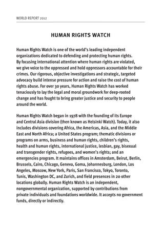 WORLD REPORT 2012



                    HUMAN RIGHTS WATCH

Human Rights Watch is one of the world’s leading independent
organizations dedicated to defending and protecting human rights.
By focusing international attention where human rights are violated,
we give voice to the oppressed and hold oppressors accountable for their
crimes. Our rigorous, objective investigations and strategic, targeted
advocacy build intense pressure for action and raise the cost of human
rights abuse. For over 30 years, Human Rights Watch has worked
tenaciously to lay the legal and moral groundwork for deep-rooted
change and has fought to bring greater justice and security to people
around the world.

Human Rights Watch began in 1978 with the founding of its Europe
and Central Asia division (then known as Helsinki Watch). Today, it also
includes divisions covering Africa, the Americas, Asia, and the Middle
East and North Africa; a United States program; thematic divisions or
programs on arms, business and human rights, children’s rights,
health and human rights, international justice, lesbian, gay, bisexual
and transgender rights, refugees, and women’s rights; and an
emergencies program. It maintains offices in Amsterdam, Beirut, Berlin,
Brussels, Cairo, Chicago, Geneva, Goma, Johannesburg, London, Los
Angeles, Moscow, New York, Paris, San Francisco, Tokyo, Toronto,
Tunis, Washington DC, and Zurich, and field presences in 20 other
locations globally. Human Rights Watch is an independent,
nongovernmental organization, supported by contributions from
private individuals and foundations worldwide. It accepts no government
funds, directly or indirectly.
 