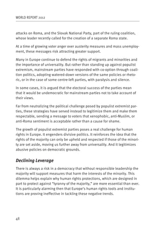 WORLD REPORT 2012



attacks on Roma, and the Slovak National Party, part of the ruling coalition,
whose leader recently called for the creation of a separate Roma state.

At a time of growing voter anger over austerity measures and mass unemploy-
ment, these messages risk attracting greater support.

Many in Europe continue to defend the rights of migrants and minorities and
the importance of universality. But rather than standing up against populist
extremism, mainstream parties have responded with co-option through coali-
tion politics, adopting watered-down versions of the same policies or rheto-
ric, or in the case of some centre-left parties, with paralysis and silence.

In some cases, it is argued that the electoral success of the parties mean
that it would be undemocratic for mainstream parties not to take account of
their views.

Far from neutralizing the political challenge posed by populist extremist par-
ties, these strategies have served instead to legitimize them and make them
respectable, sending a message to voters that xenophobic, anti-Muslim, or
anti-Roma sentiment is acceptable rather than a cause for shame.

The growth of populist extremist parties poses a real challenge for human
rights in Europe. It engenders divisive politics. It reinforces the idea that the
rights of the majority can only be upheld and respected if those of the minori-
ty are set aside, moving us further away from universality. And it legitimizes
abusive policies on democratic grounds.


Declining Leverage
There is always a risk in a democracy that without responsible leadership the
majority will support measures that harm the interests of the minority. This
dilemma helps explain why human rights protections, which are designed in
part to protect against “tyranny of the majority,” are more essential than ever.
It is particularly alarming then that Europe’s human rights tools and institu-
tions are proving ineffective in tackling these negative trends.




48
 