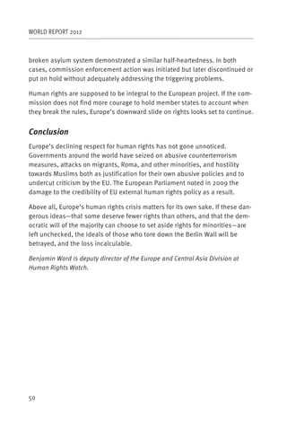 WORLD REPORT 2012



broken asylum system demonstrated a similar half-heartedness. In both
cases, commission enforcement action was initiated but later discontinued or
put on hold without adequately addressing the triggering problems.

Human rights are supposed to be integral to the European project. If the com-
mission does not find more courage to hold member states to account when
they break the rules, Europe’s downward slide on rights looks set to continue.


Conclusion
Europe’s declining respect for human rights has not gone unnoticed.
Governments around the world have seized on abusive counterterrorism
measures, attacks on migrants, Roma, and other minorities, and hostility
towards Muslims both as justification for their own abusive policies and to
undercut criticism by the EU. The European Parliament noted in 2009 the
damage to the credibility of EU external human rights policy as a result.

Above all, Europe’s human rights crisis matters for its own sake. If these dan-
gerous ideas—that some deserve fewer rights than others, and that the dem-
ocratic will of the majority can choose to set aside rights for minorities—are
left unchecked, the ideals of those who tore down the Berlin Wall will be
betrayed, and the loss incalculable.

Benjamin Ward is deputy director of the Europe and Central Asia Division at
Human Rights Watch.




50
 