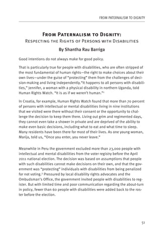 FROM PATERNALISM TO DIGNITY



               F        P                           D           :
    Respecting the Rights of Persons with Disabilities
                         By Shantha Rau Barriga

Good intentions do not always make for good policy.

That is particularly true for people with disabilities, who are often stripped of
the most fundamental of human rights—the right to make choices about their
own lives—under the guise of “protecting” them from the challenges of deci-
sion-making and living independently.“It happens to all persons with disabili-
ties,” Jennifer, a woman with a physical disability in northern Uganda, told
Human Rights Watch. “It is as if we weren’t human.”1

In Croatia, for example, Human Rights Watch found that more than 70 percent
of persons with intellectual or mental disabilities living in nine institutions
that we visited were there without their consent or the opportunity to chal-
lenge the decision to keep them there. Living out grim and regimented days,
they cannot even take a shower in private and are deprived of the ability to
make even basic decisions, including what to eat and what time to sleep.
Many residents have been there for most of their lives. As one young woman,
Marija, told us, “Once you enter, you never leave.”


Meanwhile in Peru the government excluded more than 23,000 people with
intellectual and mental disabilities from the voter registry before the April
2011 national election. The decision was based on assumptions that people
with such disabilities cannot make decisions on their own, and that the gov-
ernment was “protecting” individuals with disabilities from being penalized
for not voting.2 Pressured by local disability rights advocates and the
Ombudsman’s Office, the government invited people with disabilities to reg-
ister. But with limited time and poor communication regarding the about-turn
in policy, fewer than 60 people with disabilities were added back to the ros-
ter before the election.




                                                                              51
 