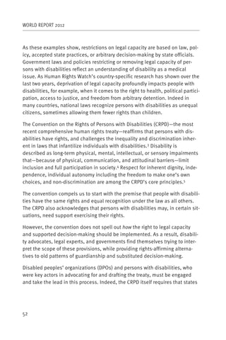 WORLD REPORT 2012



As these examples show, restrictions on legal capacity are based on law, pol-
icy, accepted state practices, or arbitrary decision-making by state officials.
Government laws and policies restricting or removing legal capacity of per-
sons with disabilities reflect an understanding of disability as a medical
issue. As Human Rights Watch’s country-specific research has shown over the
last two years, deprivation of legal capacity profoundly impacts people with
disabilities, for example, when it comes to the right to health, political partici-
pation, access to justice, and freedom from arbitrary detention. Indeed in
many countries, national laws recognize persons with disabilities as unequal
citizens, sometimes allowing them fewer rights than children.

The Convention on the Rights of Persons with Disabilities (CRPD)—the most
recent comprehensive human rights treaty—reaffirms that persons with dis-
abilities have rights, and challenges the inequality and discrimination inher-
ent in laws that infantilize individuals with disabilities.3 Disability is
described as long-term physical, mental, intellectual, or sensory impairments
that—because of physical, communication, and attitudinal barriers—limit
inclusion and full participation in society.4 Respect for inherent dignity, inde-
pendence, individual autonomy including the freedom to make one’s own
choices, and non-discrimination are among the CRPD’s core principles.5

The convention compels us to start with the premise that people with disabili-
ties have the same rights and equal recognition under the law as all others.
The CRPD also acknowledges that persons with disabilities may, in certain sit-
uations, need support exercising their rights.

However, the convention does not spell out how the right to legal capacity
and supported decision-making should be implemented. As a result, disabili-
ty advocates, legal experts, and governments find themselves trying to inter-
pret the scope of these provisions, while providing rights-affirming alterna-
tives to old patterns of guardianship and substituted decision-making.

Disabled peoples’ organizations (DPOs) and persons with disabilities, who
were key actors in advocating for and drafting the treaty, must be engaged
and take the lead in this process. Indeed, the CRPD itself requires that states




52
 