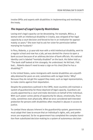 FROM PATERNALISM TO DIGNITY



involve DPOs and experts with disabilities in implementing and monitoring
the treaty.


The Impact of Legal Capacity Restrictions
Losing one’s legal capacity can be devastating. For example, Milica, a
woman with an intellectual disability in Croatia, was stripped of her legal
capacity by a court decision and forced to live in an institution for approxi-
mately 20 years.6 She even had to ask her sister for permission before
marrying her husband.7

In Peru, Roberto, a 37-year-old man with a mild intellectual disability, went to
a regular school and now has a job, yet was denied the chance to open a
bank account because of an arbitrary decision of bank officials. His national
identity card is labeled “mentally disabled” on the back. His father told us,
“The bank staff looked at him strangely. He understood. He felt bad, I felt
bad.… Roberto doesn’t need to wear a sign on his chest [that he has a
disability].”8

In the United States, some immigrants with mental disabilities are unjustifi-
ably detained for years on end, sometimes with no legal limits.9 Why?
Because they do not get the support they need, such as legal representation,
to make claims against their deportation.

Despite the protections outlined in the CRPD, most countries still maintain a
system of guardianship for those deprived of legal capacity. Guardians are
usually appointed by a court and make decisions on behalf of the individual.
With such power comes plenty of opportunity for abuse, emotionally, finan-
cially, sometimes even physically. What we once considered well-intended
protection for persons with disabilities often resulted in abuses in access to
justice.

To combat these abuses inherent in the guardianship system, governments
must adapt their laws to ensure that an individual’s rights, will, and prefer-
ences are respected. So far no government has completed the complex transi-
tion from substituted decision-making to a system of autonomous decision-



                                                                                 53
 