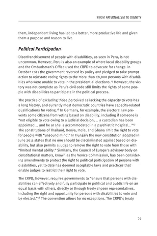 FROM PATERNALISM TO DIGNITY



them, independent living has led to a better, more productive life and given
them a purpose and reason to live.


Political Participation
Disenfranchisement of people with disabilities, as seen in Peru, is not
uncommon. However, Peru is also an example of where local disability groups
and the Ombudsman’s Office used the CRPD to advocate for change. In
October 2011 the government reversed its policy and pledged to take prompt
action to reinstate voting rights to the more than 20,000 persons with disabil-
ities who were unable to vote in the presidential elections.15 However, the vic-
tory was not complete as Peru’s civil code still limits the rights of some peo-
ple with disabilities to participate in the political process.

The practice of excluding those perceived as lacking the capacity to vote has
a long history, and currently most democratic countries have capacity-related
qualifications for voting.16 In Germany, for example, the electoral law pre-
vents some citizens from voting based on disability, including if someone is
“not eligible to vote owing to a judicial decision, … a custodian has been
appointed … and he or she is accommodated in a psychiatric hospital...”17
The constitutions of Thailand, Kenya, India, and Ghana limit the right to vote
for people with “unsound mind.” In Hungary the new constitution adopted in
June 2011 states that no one should be discriminated against based on dis-
ability, but also permits a judge to remove the right to vote from those with
“limited mental ability.” Similarly, the Council of Europe’s advisory body on
constitutional matters, known as the Venice Commission, has been consider-
ing amendments to protect the right to political participation of persons with
disabilities, yet to date has deemed acceptable laws and practices that
enable judges to restrict their right to vote.

The CRPD, however, requires governments to “ensure that persons with dis-
abilities can effectively and fully participate in political and public life on an
equal basis with others, directly or through freely chosen representatives,
including the right and opportunity for persons with disabilities to vote and
be elected.”18 The convention allows for no exceptions. The CRPD’s treaty




                                                                                 55
 
