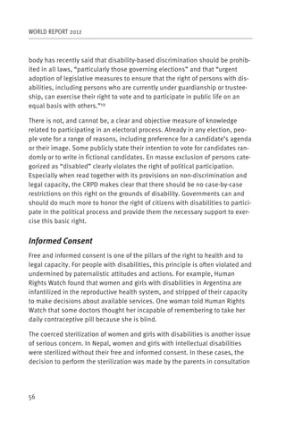 WORLD REPORT 2012



body has recently said that disability-based discrimination should be prohib-
ited in all laws, “particularly those governing elections” and that “urgent
adoption of legislative measures to ensure that the right of persons with dis-
abilities, including persons who are currently under guardianship or trustee-
ship, can exercise their right to vote and to participate in public life on an
equal basis with others.”19

There is not, and cannot be, a clear and objective measure of knowledge
related to participating in an electoral process. Already in any election, peo-
ple vote for a range of reasons, including preference for a candidate’s agenda
or their image. Some publicly state their intention to vote for candidates ran-
domly or to write in fictional candidates. En masse exclusion of persons cate-
gorized as “disabled” clearly violates the right of political participation.
Especially when read together with its provisions on non-discrimination and
legal capacity, the CRPD makes clear that there should be no case-by-case
restrictions on this right on the grounds of disability. Governments can and
should do much more to honor the right of citizens with disabilities to partici-
pate in the political process and provide them the necessary support to exer-
cise this basic right.


Informed Consent
Free and informed consent is one of the pillars of the right to health and to
legal capacity. For people with disabilities, this principle is often violated and
undermined by paternalistic attitudes and actions. For example, Human
Rights Watch found that women and girls with disabilities in Argentina are
infantilized in the reproductive health system, and stripped of their capacity
to make decisions about available services. One woman told Human Rights
Watch that some doctors thought her incapable of remembering to take her
daily contraceptive pill because she is blind.

The coerced sterilization of women and girls with disabilities is another issue
of serious concern. In Nepal, women and girls with intellectual disabilities
were sterilized without their free and informed consent. In these cases, the
decision to perform the sterilization was made by the parents in consultation




56
 