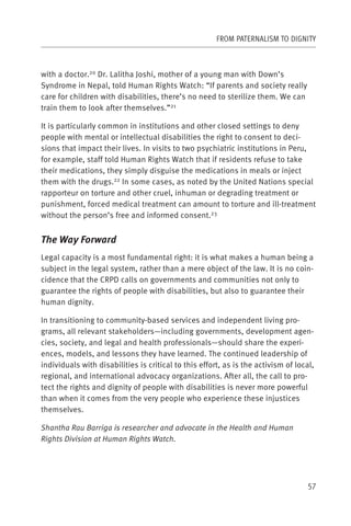 FROM PATERNALISM TO DIGNITY



with a doctor.20 Dr. Lalitha Joshi, mother of a young man with Down’s
Syndrome in Nepal, told Human Rights Watch: “If parents and society really
care for children with disabilities, there’s no need to sterilize them. We can
train them to look after themselves.”21

It is particularly common in institutions and other closed settings to deny
people with mental or intellectual disabilities the right to consent to deci-
sions that impact their lives. In visits to two psychiatric institutions in Peru,
for example, staff told Human Rights Watch that if residents refuse to take
their medications, they simply disguise the medications in meals or inject
them with the drugs.22 In some cases, as noted by the United Nations special
rapporteur on torture and other cruel, inhuman or degrading treatment or
punishment, forced medical treatment can amount to torture and ill-treatment
without the person’s free and informed consent.23


The Way Forward
Legal capacity is a most fundamental right: it is what makes a human being a
subject in the legal system, rather than a mere object of the law. It is no coin-
cidence that the CRPD calls on governments and communities not only to
guarantee the rights of people with disabilities, but also to guarantee their
human dignity.

In transitioning to community-based services and independent living pro-
grams, all relevant stakeholders—including governments, development agen-
cies, society, and legal and health professionals—should share the experi-
ences, models, and lessons they have learned. The continued leadership of
individuals with disabilities is critical to this effort, as is the activism of local,
regional, and international advocacy organizations. After all, the call to pro-
tect the rights and dignity of people with disabilities is never more powerful
than when it comes from the very people who experience these injustices
themselves.

Shantha Rau Barriga is researcher and advocate in the Health and Human
Rights Division at Human Rights Watch.




                                                                                    57
 