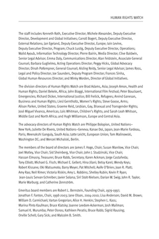 HUMAN RIGHTS WATCH



The staff includes Kenneth Roth, Executive Director; Michele Alexander, Deputy Executive
Director, Development and Global Initiatives; Carroll Bogert, Deputy Executive Director,
External Relations; Jan Egeland, Deputy Executive Director, Europe; Iain Levine,
Deputy Executive Director, Program; Chuck Lustig, Deputy Executive Director, Operations;
Walid Ayoub, Information Technology Director; Pierre Bairin, Media Director; Clive Baldwin,
Senior Legal Advisor; Emma Daly, Communications Director; Alan Feldstein, Associate General
Counsel; Barbara Guglielmo, Acting Operations Director; Peggy Hicks, Global Advocacy
Director; Dinah PoKempner, General Counsel; Aisling Reidy, Senior Legal Advisor; James Ross,
Legal and Policy Director; Joe Saunders, Deputy Program Director; Frances Sinha,
Global Human Resources Director; and Minky Worden, Director of Global Initiatives.

The division directors of Human Rights Watch are Brad Adams, Asia; Joseph Amon, Health and
Human Rights; Daniel Bekele, Africa; John Biaggi, International Film Festival; Peter Bouckaert,
Emergencies; Richard Dicker, International Justice; Bill Frelick, Refugees; Arvind Ganesan,
Business and Human Rights; Liesl Gerntholtz, Women’s Rights; Steve Goose, Arms;
Alison Parker, United States; Graeme Reid, Lesbian, Gay, Bisexual and Transgender Rights;
José Miguel Vivanco, Americas; Lois Whitman, Children’s Rights; and Sarah Leah Whitson,
Middle East and North Africa; and Hugh Williamson, Europe and Central Asia.

The advocacy directors of Human Rights Watch are Philippe Bolopion, United Nations–
New York; Juliette De Rivero, United Nations–Geneva; Kanae Doi, Japan; Jean-Marie Fardeau,
Paris; Meenakshi Ganguly, South Asia; Lotte Leicht, European Union; Tom Malinowski,
Washington DC; and Wenzel Michalski, Berlin.

The members of the board of directors are James F. Hoge, Chair; Susan Manilow, Vice Chair;
Joel Motley, Vice Chair; Sid Sheinberg, Vice Chair; John J. Studzinski, Vice Chair;
Hassan Elmasry, Treasurer; Bruce Rabb, Secretary; Karen Ackman; Jorge Castañeda;
Tony Elliott; Michael G. Fisch; Michael E. Gellert; Hina Jilani; Betsy Karel; Wendy Keys;
Robert Kissane; Oki Matsumoto; Barry Meyer; Pat Mitchell; Aoife O’Brien; Joan R. Platt;
Amy Rao; Neil Rimer; Victoria Riskin; Amy L. Robbins; Shelley Rubin; Kevin P. Ryan;
 Jean-Louis Servan-Schreiber; Javier Solana; Siri Stolt-Nielsen; Darian W. Swig; John R. Taylor;
Marie Warburg; and Catherine Zennström.

Emeritus board members are Robert L. Bernstein, Founding Chair, 1979-1997;
Jonathan F. Fanton, Chair, 1998-2003; Jane Olson, 2004-2010; Lisa Anderson; David M. Brown;
William D. Carmichael; Vartan Gregorian; Alice H. Henkin; Stephen L. Kass;
Marina Pinto Kaufman; Bruce Klatsky; Joanne Leedom-Ackerman; Josh Mailman;
Samuel K. Murumba; Peter Osnos; Kathleen Peratis; Bruce Rabb; Sigrid Rausing;
Orville Schell; Gary Sick; and Malcolm B. Smith.
 