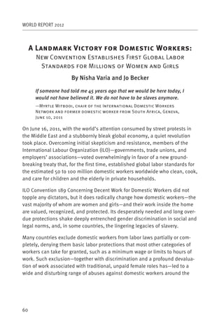 WORLD REPORT 2012



     AL                V                    D                W              :
      New Convention Establishes First Global Labor
       Standards for Millions of Women and Girls
                      By Nisha Varia and Jo Becker

      If someone had told me 45 years ago that we would be here today, I
      would not have believed it. We do not have to be slaves anymore.
      —Myrtle Witbooi, chair of the International Domestic Workers
      Network and former domestic worker from South Africa, Geneva,
      June 10, 2011

On June 16, 2011, with the world’s attention consumed by street protests in
the Middle East and a stubbornly bleak global economy, a quiet revolution
took place. Overcoming initial skepticism and resistance, members of the
International Labour Organization (ILO)—governments, trade unions, and
employers’ associations—voted overwhelmingly in favor of a new ground-
breaking treaty that, for the first time, established global labor standards for
the estimated 50 to 100 million domestic workers worldwide who clean, cook,
and care for children and the elderly in private households.

ILO Convention 189 Concerning Decent Work for Domestic Workers did not
topple any dictators, but it does radically change how domestic workers—the
vast majority of whom are women and girls—and their work inside the home
are valued, recognized, and protected. Its desperately needed and long over-
due protections shake deeply entrenched gender discrimination in social and
legal norms, and, in some countries, the lingering legacies of slavery.

Many countries exclude domestic workers from labor laws partially or com-
pletely, denying them basic labor protections that most other categories of
workers can take for granted, such as a minimum wage or limits to hours of
work. Such exclusion—together with discrimination and a profound devalua-
tion of work associated with traditional, unpaid female roles has—led to a
wide and disturbing range of abuses against domestic workers around the




60
 