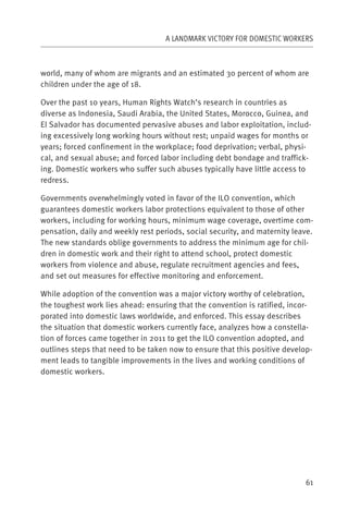 A LANDMARK VICTORY FOR DOMESTIC WORKERS



world, many of whom are migrants and an estimated 30 percent of whom are
children under the age of 18.

Over the past 10 years, Human Rights Watch’s research in countries as
diverse as Indonesia, Saudi Arabia, the United States, Morocco, Guinea, and
El Salvador has documented pervasive abuses and labor exploitation, includ-
ing excessively long working hours without rest; unpaid wages for months or
years; forced confinement in the workplace; food deprivation; verbal, physi-
cal, and sexual abuse; and forced labor including debt bondage and traffick-
ing. Domestic workers who suffer such abuses typically have little access to
redress.

Governments overwhelmingly voted in favor of the ILO convention, which
guarantees domestic workers labor protections equivalent to those of other
workers, including for working hours, minimum wage coverage, overtime com-
pensation, daily and weekly rest periods, social security, and maternity leave.
The new standards oblige governments to address the minimum age for chil-
dren in domestic work and their right to attend school, protect domestic
workers from violence and abuse, regulate recruitment agencies and fees,
and set out measures for effective monitoring and enforcement.

While adoption of the convention was a major victory worthy of celebration,
the toughest work lies ahead: ensuring that the convention is ratified, incor-
porated into domestic laws worldwide, and enforced. This essay describes
the situation that domestic workers currently face, analyzes how a constella-
tion of forces came together in 2011 to get the ILO convention adopted, and
outlines steps that need to be taken now to ensure that this positive develop-
ment leads to tangible improvements in the lives and working conditions of
domestic workers.




                                                                            61
 