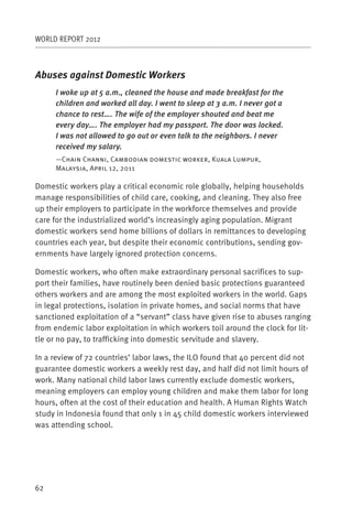 WORLD REPORT 2012



Abuses against Domestic Workers
     I woke up at 5 a.m., cleaned the house and made breakfast for the
     children and worked all day. I went to sleep at 3 a.m. I never got a
     chance to rest…. The wife of the employer shouted and beat me
     every day…. The employer had my passport. The door was locked.
     I was not allowed to go out or even talk to the neighbors. I never
     received my salary.
     —Chain Channi, Cambodian domestic worker, Kuala Lumpur,
     Malaysia, April 12, 2011

Domestic workers play a critical economic role globally, helping households
manage responsibilities of child care, cooking, and cleaning. They also free
up their employers to participate in the workforce themselves and provide
care for the industrialized world’s increasingly aging population. Migrant
domestic workers send home billions of dollars in remittances to developing
countries each year, but despite their economic contributions, sending gov-
ernments have largely ignored protection concerns.

Domestic workers, who often make extraordinary personal sacrifices to sup-
port their families, have routinely been denied basic protections guaranteed
others workers and are among the most exploited workers in the world. Gaps
in legal protections, isolation in private homes, and social norms that have
sanctioned exploitation of a “servant” class have given rise to abuses ranging
from endemic labor exploitation in which workers toil around the clock for lit-
tle or no pay, to trafficking into domestic servitude and slavery.

In a review of 72 countries’ labor laws, the ILO found that 40 percent did not
guarantee domestic workers a weekly rest day, and half did not limit hours of
work. Many national child labor laws currently exclude domestic workers,
meaning employers can employ young children and make them labor for long
hours, often at the cost of their education and health. A Human Rights Watch
study in Indonesia found that only 1 in 45 child domestic workers interviewed
was attending school.




62
 