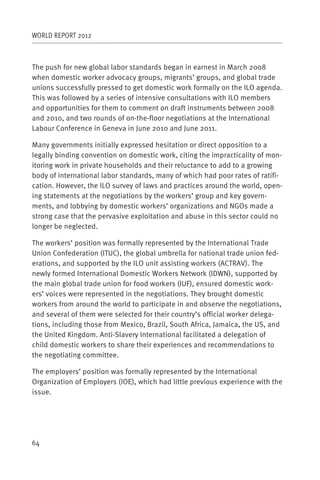 WORLD REPORT 2012



The push for new global labor standards began in earnest in March 2008
when domestic worker advocacy groups, migrants’ groups, and global trade
unions successfully pressed to get domestic work formally on the ILO agenda.
This was followed by a series of intensive consultations with ILO members
and opportunities for them to comment on draft instruments between 2008
and 2010, and two rounds of on-the-floor negotiations at the International
Labour Conference in Geneva in June 2010 and June 2011.

Many governments initially expressed hesitation or direct opposition to a
legally binding convention on domestic work, citing the impracticality of mon-
itoring work in private households and their reluctance to add to a growing
body of international labor standards, many of which had poor rates of ratifi-
cation. However, the ILO survey of laws and practices around the world, open-
ing statements at the negotiations by the workers’ group and key govern-
ments, and lobbying by domestic workers’ organizations and NGOs made a
strong case that the pervasive exploitation and abuse in this sector could no
longer be neglected.

The workers’ position was formally represented by the International Trade
Union Confederation (ITUC), the global umbrella for national trade union fed-
erations, and supported by the ILO unit assisting workers (ACTRAV). The
newly formed International Domestic Workers Network (IDWN), supported by
the main global trade union for food workers (IUF), ensured domestic work-
ers’ voices were represented in the negotiations. They brought domestic
workers from around the world to participate in and observe the negotiations,
and several of them were selected for their country’s official worker delega-
tions, including those from Mexico, Brazil, South Africa, Jamaica, the US, and
the United Kingdom. Anti-Slavery International facilitated a delegation of
child domestic workers to share their experiences and recommendations to
the negotiating committee.

The employers’ position was formally represented by the International
Organization of Employers (IOE), which had little previous experience with the
issue.




64
 