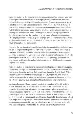 A LANDMARK VICTORY FOR DOMESTIC WORKERS



From the outset of the negotiations, the employers pushed strongly for a non-
binding recommendation in lieu of a legally binding convention, and were
particularly concerned by additional regulation of private employment agen-
cies that they feared was unrealistic and impractical. However, a change in
leadership between the second and third years of negotiations, engagement
with NGOs to learn more about abusive practices by recruitment agencies in
some parts of the world, and a clear signal of overwhelming support for a
binding convention led the employers to back down from their opposition.
The employers’ representative spoke strongly on behalf of the new standards
during the final vote, and more than half of the employers cast their votes in
favor of adopting the convention.

Some of the most contentious debates during the negotiations included regu-
lation of employment agencies, elements of written contracts for domestic
workers, provisions on social security and a healthy working environment,
and how to account for working hours when domestic workers are not actively
working but must be available to be “on-call.” Surprisingly, provisions on
monitoring and inspections of private homes garnered little controversy dur-
ing the final debate.

From the outset of negotiations, key governments provided decisive support,
advocating strongly for binding standards that would extend equal labor pro-
tections to domestic workers. Delegates from Australia, Brazil, South Africa
(speaking on behalf of the Africa group), the US, Argentina, and Uruguay
spoke up repeatedly to introduce and defend strong provisions and to point
to effective country-level examples of legislation and implementation.

Although European Union countries, with the exception of the UK and the
Czech Republic, cast their final votes in favor of the convention, the EU
played a disappointing role during the negotiations, often attempting to
weaken suggested provisions. In part, this emanated from the EU’s desire to
avoid highly politicized debates on migrants’ rights in their home countries
and, in general, to work around specific provisions in EU directives and reflect
existing national legislation. ILO members made a number of concessions in
order to accommodate EU concerns, hoping to win their support and avoid
the credibility problems faced by the United Nations Migrant Worker



                                                                             65
 