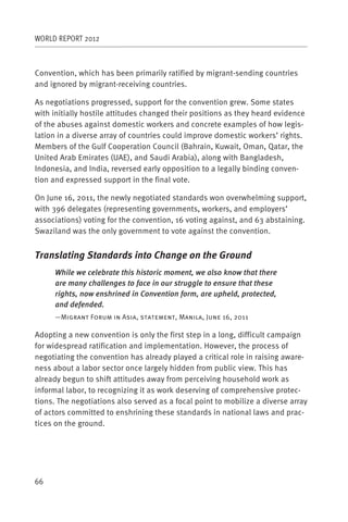 WORLD REPORT 2012



Convention, which has been primarily ratified by migrant-sending countries
and ignored by migrant-receiving countries.

As negotiations progressed, support for the convention grew. Some states
with initially hostile attitudes changed their positions as they heard evidence
of the abuses against domestic workers and concrete examples of how legis-
lation in a diverse array of countries could improve domestic workers’ rights.
Members of the Gulf Cooperation Council (Bahrain, Kuwait, Oman, Qatar, the
United Arab Emirates (UAE), and Saudi Arabia), along with Bangladesh,
Indonesia, and India, reversed early opposition to a legally binding conven-
tion and expressed support in the final vote.

On June 16, 2011, the newly negotiated standards won overwhelming support,
with 396 delegates (representing governments, workers, and employers’
associations) voting for the convention, 16 voting against, and 63 abstaining.
Swaziland was the only government to vote against the convention.


Translating Standards into Change on the Ground
     While we celebrate this historic moment, we also know that there
     are many challenges to face in our struggle to ensure that these
     rights, now enshrined in Convention form, are upheld, protected,
     and defended.
     —Migrant Forum in Asia, statement, Manila, June 16, 2011

Adopting a new convention is only the first step in a long, difficult campaign
for widespread ratification and implementation. However, the process of
negotiating the convention has already played a critical role in raising aware-
ness about a labor sector once largely hidden from public view. This has
already begun to shift attitudes away from perceiving household work as
informal labor, to recognizing it as work deserving of comprehensive protec-
tions. The negotiations also served as a focal point to mobilize a diverse array
of actors committed to enshrining these standards in national laws and prac-
tices on the ground.




66
 