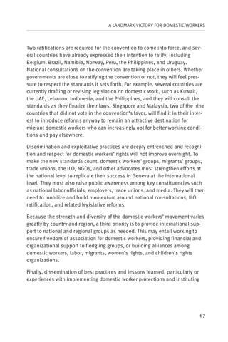 A LANDMARK VICTORY FOR DOMESTIC WORKERS



Two ratifications are required for the convention to come into force, and sev-
eral countries have already expressed their intention to ratify, including
Belgium, Brazil, Namibia, Norway, Peru, the Philippines, and Uruguay.
National consultations on the convention are taking place in others. Whether
governments are close to ratifying the convention or not, they will feel pres-
sure to respect the standards it sets forth. For example, several countries are
currently drafting or revising legislation on domestic work, such as Kuwait,
the UAE, Lebanon, Indonesia, and the Philippines, and they will consult the
standards as they finalize their laws. Singapore and Malaysia, two of the nine
countries that did not vote in the convention’s favor, will find it in their inter-
est to introduce reforms anyway to remain an attractive destination for
migrant domestic workers who can increasingly opt for better working condi-
tions and pay elsewhere.

Discrimination and exploitative practices are deeply entrenched and recogni-
tion and respect for domestic workers’ rights will not improve overnight. To
make the new standards count, domestic workers’ groups, migrants’ groups,
trade unions, the ILO, NGOs, and other advocates must strengthen efforts at
the national level to replicate their success in Geneva at the international
level. They must also raise public awareness among key constituencies such
as national labor officials, employers, trade unions, and media. They will then
need to mobilize and build momentum around national consultations, ILO
ratification, and related legislative reforms.

Because the strength and diversity of the domestic workers’ movement varies
greatly by country and region, a third priority is to provide international sup-
port to national and regional groups as needed. This may entail working to
ensure freedom of association for domestic workers, providing financial and
organizational support to fledgling groups, or building alliances among
domestic workers, labor, migrants, women’s rights, and children’s rights
organizations.

Finally, dissemination of best practices and lessons learned, particularly on
experiences with implementing domestic worker protections and instituting




                                                                                67
 