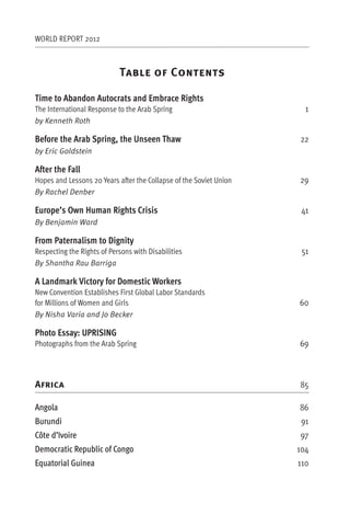 WORLD REPORT 2012



                            T                 C

Time to Abandon Autocrats and Embrace Rights
The International Response to the Arab Spring                         1
by Kenneth Roth

Before the Arab Spring, the Unseen Thaw                             22
by Eric Goldstein

After the Fall
Hopes and Lessons 20 Years after the Collapse of the Soviet Union   29
By Rachel Denber

Europe’s Own Human Rights Crisis                                     41
By Benjamin Ward

From Paternalism to Dignity
Respecting the Rights of Persons with Disabilities                   51
By Shantha Rau Barriga

A Landmark Victory for Domestic Workers
New Convention Establishes First Global Labor Standards
for Millions of Women and Girls                                     60
By Nisha Varia and Jo Becker

Photo Essay: UPRISING
Photographs from the Arab Spring                                    69



Africa                                                              85

Angola                                                              86
Burundi                                                              91
Côte d’Ivoire                                                       97
Democratic Republic of Congo                                        104
Equatorial Guinea                                                   110
 
