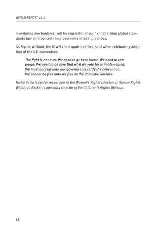 WORLD REPORT 2012



monitoring mechanisms, will be crucial for ensuring that strong global stan-
dards turn into concrete improvements in local practices.

As Myrtle Witbooi, the IDWN chair quoted earlier, said when celebrating adop-
tion of the ILO convention:

     The fight is not over. We need to go back home. We need to cam-
     paign. We need to be sure that what we vote for is implemented.
     We must not rest until our governments ratify the convention.
     We cannot be free until we free all the domestic workers.

Nisha Varia is senior researcher in the Women’s Rights Division at Human Rights
Watch; Jo Becker is advocacy director of the Children’s Rights Division.




68
 