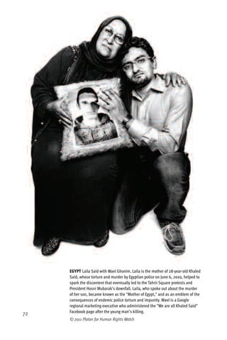 EGYPT Laila Said with Wael Ghonim. Laila is the mother of 28-year-old Khaled
     Said, whose torture and murder by Egyptian police on June 6, 2010, helped to
     spark the discontent that eventually led to the Tahrir Square protests and
     President Hosni Mubarak's downfall. Laila, who spoke out about the murder
     of her son, became known as the "Mother of Egypt," and as an emblem of the
     consequences of endemic police torture and impunity. Wael is a Google
     regional marketing executive who administered the "We are all Khaled Said"
     Facebook page after the young man’s killing.
72
     © 2011 Platon for Human Rights Watch
 