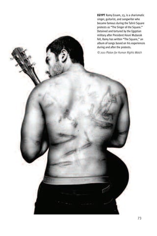 EGYPT Ramy Essam, 23, is a charismatic
singer, guitarist, and songwriter who
became famous during the Tahrir Square
protests as “The Singer of the Square.”
Detained and tortured by the Egyptian
military after President Hosni Mubarak
fell, Ramy has written “The Square,” an
album of songs based on his experiences
during and after the protests.
© 2011 Platon for Human Rights Watch




                                 73
 