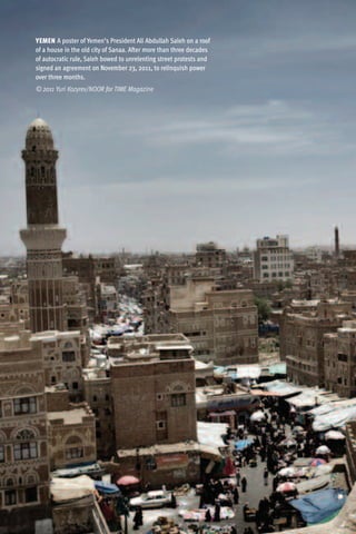 YEMEN A poster of Yemen’s President Ali Abdullah Saleh on a roof
of a house in the old city of Sanaa. After more than three decades
of autocratic rule, Saleh bowed to unrelenting street protests and
signed an agreement on November 23, 2011, to relinquish power
over three months.
© 2011 Yuri Kozyrev/NOOR for TIME Magazine
 