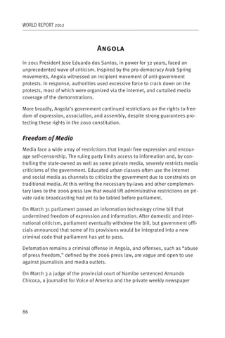 WORLD REPORT 2012



                                   A
In 2011 President Jose Eduardo dos Santos, in power for 32 years, faced an
unprecedented wave of criticism. Inspired by the pro-democracy Arab Spring
movements, Angola witnessed an incipient movement of anti-government
protests. In response, authorities used excessive force to crack down on the
protests, most of which were organized via the internet, and curtailed media
coverage of the demonstrations.

More broadly, Angola’s government continued restrictions on the rights to free-
dom of expression, association, and assembly, despite strong guarantees pro-
tecting these rights in the 2010 constitution.


Freedom of Media
Media face a wide array of restrictions that impair free expression and encour-
age self-censorship. The ruling party limits access to information and, by con-
trolling the state-owned as well as some private media, severely restricts media
criticisms of the government. Educated urban classes often use the internet
and social media as channels to criticize the government due to constraints on
traditional media. At this writing the necessary by-laws and other complemen-
tary laws to the 2006 press law that would lift administrative restrictions on pri-
vate radio broadcasting had yet to be tabled before parliament.

On March 31 parliament passed an information technology crime bill that
undermined freedom of expression and information. After domestic and inter-
national criticism, parliament eventually withdrew the bill, but government offi-
cials announced that some of its provisions would be integrated into a new
criminal code that parliament has yet to pass.

Defamation remains a criminal offense in Angola, and offenses, such as “abuse
of press freedom,” defined by the 2006 press law, are vague and open to use
against journalists and media outlets.

On March 3 a judge of the provincial court of Namibe sentenced Armando
Chicoca, a journalist for Voice of America and the private weekly newspaper




86
 