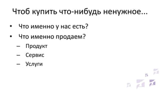 Чтоб купить что-нибудь ненужное...
• Что именно у нас есть?
• Что именно продаем?
– Продукт
– Сервис
– Услуги
 