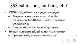 $$$ extensions, add-ons, etc?
• СЛОЖНО добавить в существующее
– Репутационные риски, vocal minorities
– См. попытки MySQL/Sun/Oracle… и реакцию
– См. Nginx Plus
– Плюс InnoBackup vs XtraBackup, опасно!
• Нужен non-core added value, что сложно
– Причем такой, которого нет у врагов!
 