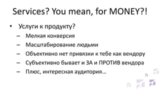 Services? You mean, for MONEY?!
• Услуги к продукту?
– Мелкая конверсия
– Масштабирование людьми
– Объективно нет привязки к тебе как вендору
– Субъективно бывает и ЗА и ПРОТИВ вендора
– Плюс, интересная аудитория…
 
