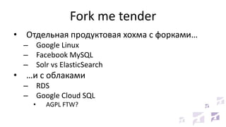 Fork me tender
• Отдельная продуктовая хохма с форками…
– Google Linux
– Facebook MySQL
– Solr vs ElasticSearch
• …и с облаками
– RDS
– Google Cloud SQL
• AGPL FTW?
 