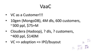 VaaC
• VC as a Customer!!!
• 10gen (MongoDB), 4M dls, 600 customers,
~300 ppl, $75+M
• Cloudera (Hadoop), ? dls, ? customers,
~400 ppl, $140M
• VC => adoption => IPO/buyout
 
