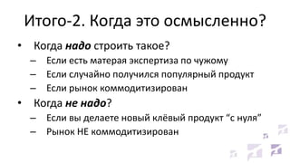 Итого-2. Когда это осмысленно?
• Когда надо строить такое?
– Если есть матерая экспертиза по чужому
– Если случайно получился популярный продукт
– Если рынок коммодитизирован
• Когда не надо?
– Если вы делаете новый клёвый продукт “с нуля”
– Рынок НЕ коммодитизирован
 