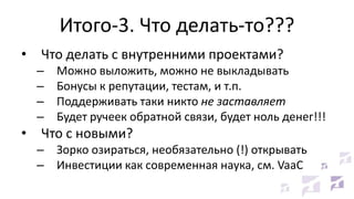 Итого-3. Что делать-то???
• Что делать с внутренними проектами?
– Можно выложить, можно не выкладывать
– Бонусы к репутации, тестам, и т.п.
– Поддерживать таки никто не заставляет
– Будет ручеек обратной связи, будет ноль денег!!!
• Что с новыми?
– Зорко озираться, необязательно (!) открывать
– Инвестиции как современная наука, см. VaaC
 