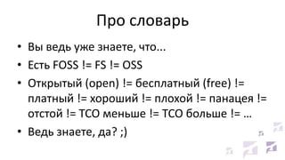 Про словарь
• Вы ведь уже знаете, что...
• Есть FOSS != FS != OSS
• Открытый (open) != бесплатный (free) !=
платный != хороший != плохой != панацея !=
отстой != TCO меньше != TCO больше != …
• Ведь знаете, да? ;)
 