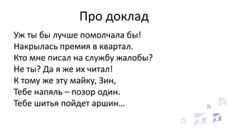 Про доклад
Уж ты бы лучше помолчала бы!
Накрылась премия в квартал.
Кто мне писал на службу жалобы?
Не ты? Да я же их читал!
К тому же эту майку, Зин,
Тебе напяль – позор один.
Тебе шитья пойдет аршин…
 