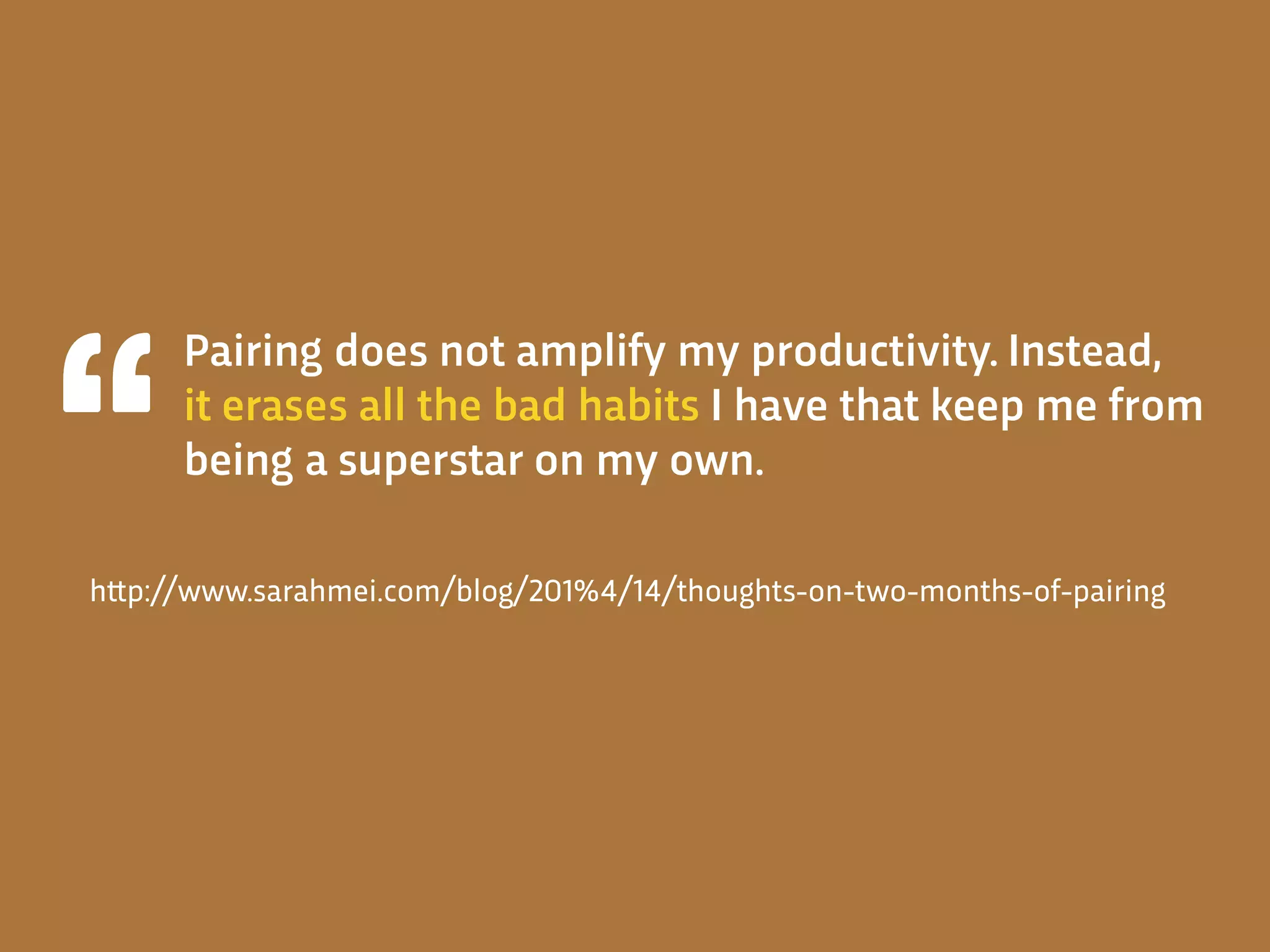 Pairing does not amplify my productivity. Instead,
it erases all the bad habits I have that keep me from
being a superstar on my own.
h!p://www.sarahmei.com/blog/201%4/14/thoughts-on-two-months-of-pairing
 