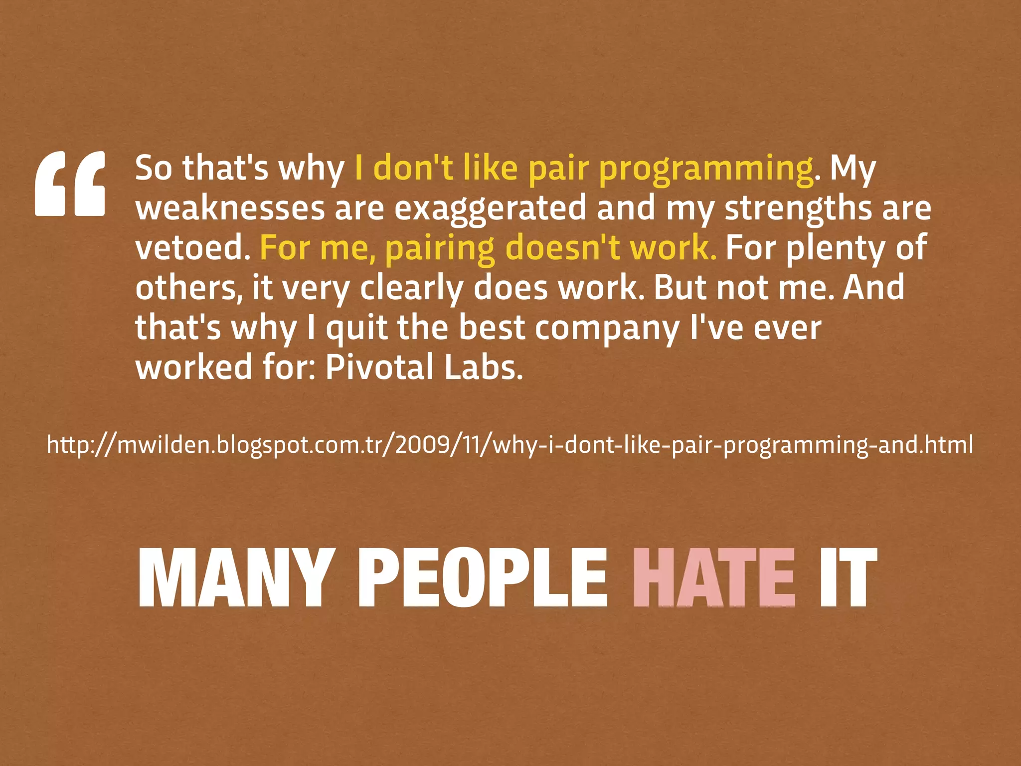 MANY PEOPLE HATE IT
So that's why I don't like pair programming. My
weaknesses are exaggerated and my strengths are
vetoed. For me, pairing doesn't work. For plenty of
others, it very clearly does work. But not me. And
that's why I quit the best company I've ever
worked for: Pivotal Labs.
h!p://mwilden.blogspot.com.tr/2009/11/why-i-dont-like-pair-programming-and.html
 